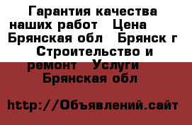 Гарантия качества наших работ › Цена ­ 0 - Брянская обл., Брянск г. Строительство и ремонт » Услуги   . Брянская обл.